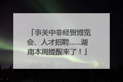 事关中非经贸博览会、人才招聘……湖南本周提醒来了！