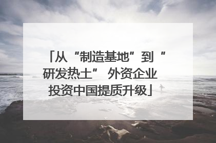 从“制造基地”到“研发热土” 外资企业投资中国提质升级