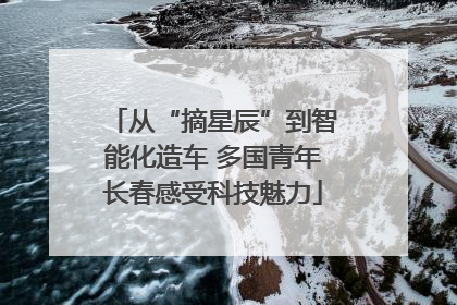 从“摘星辰”到智能化造车 多国青年长春感受科技魅力