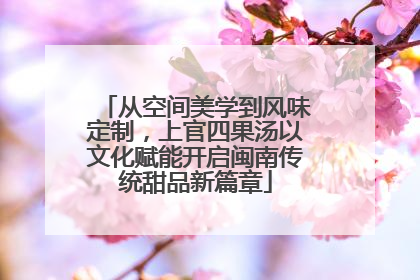 从空间美学到风味定制，上官四果汤以文化赋能开启闽南传统甜品新篇章