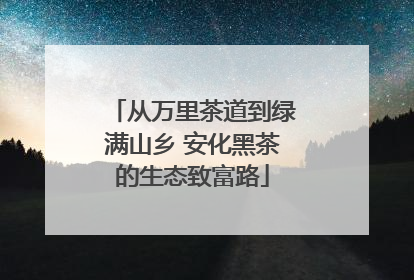 从万里茶道到绿满山乡 安化黑茶的生态致富路