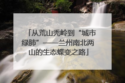 从荒山秃岭到“城市绿肺”——兰州南北两山的生态蝶变之路