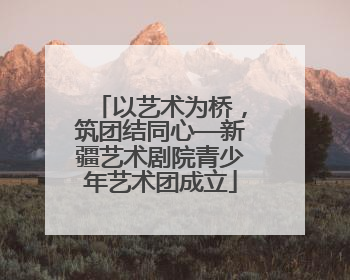 以艺术为桥，筑团结同心—新疆艺术剧院青少年艺术团成立
