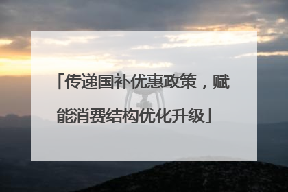 传递国补优惠政策，赋能消费结构优化升级
