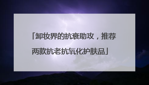 卸妆界的抗衰助攻，推荐两款抗老抗氧化护肤品