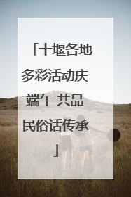 十堰各地多彩活动庆端午 共品民俗话传承