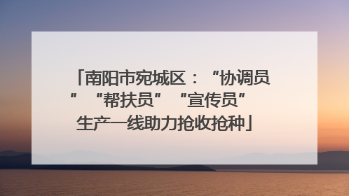 南阳市宛城区：“协调员”“帮扶员”“宣传员” 生产一线助力抢收抢种