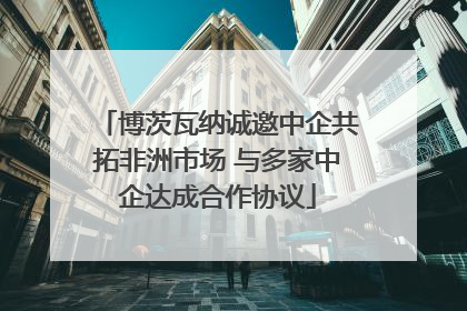 博茨瓦纳诚邀中企共拓非洲市场 与多家中企达成合作协议