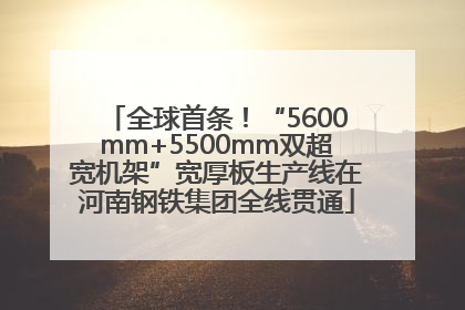 全球首条！“5600mm+5500mm双超宽机架”宽厚板生产线在河南钢铁集团全线贯通