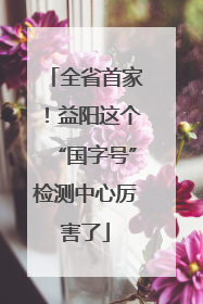 全省首家！益阳这个“国字号”检测中心厉害了