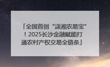 全国首创“潇湘农易宝”！2025长沙金融赋能打通农村产权交易全链条