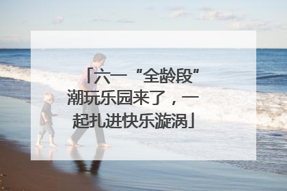 六一“全龄段”潮玩乐园来了，一起扎进快乐漩涡