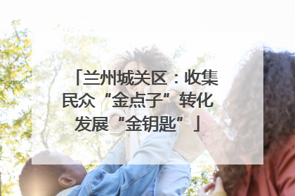 兰州城关区：收集民众“金点子”转化发展“金钥匙”