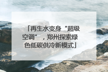 再生水变身“超级空调”，郑州探索绿色低碳供冷新模式