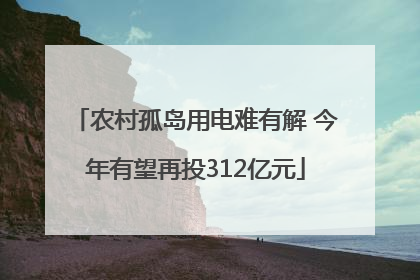 农村孤岛用电难有解 今年有望再投312亿元