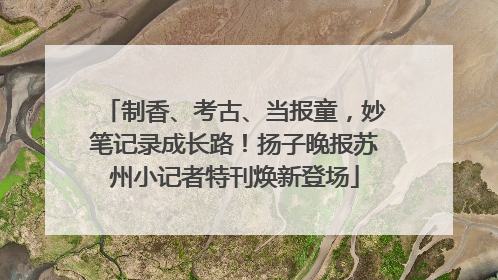 制香、考古、当报童，妙笔记录成长路！扬子晚报苏州小记者特刊焕新登场
