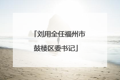 刘用全任福州市鼓楼区委书记