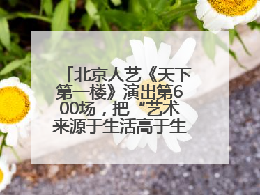 北京人艺《天下第一楼》演出第600场，把“艺术来源于生活高于生活”诠释到极致