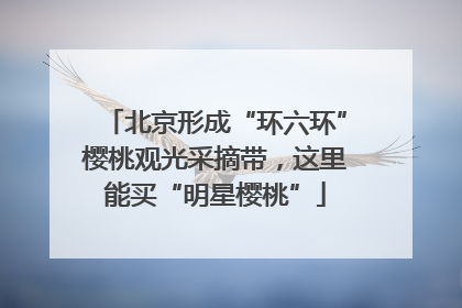 北京形成“环六环”樱桃观光采摘带，这里能买“明星樱桃”