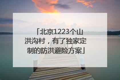 北京1223个山洪沟村，有了独家定制的防洪避险方案