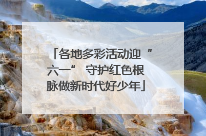 各地多彩活动迎“六一” 守护红色根脉做新时代好少年