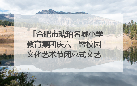 合肥市琥珀名城小学教育集团庆六一暨校园文化艺术节闭幕式文艺汇演圆满举行