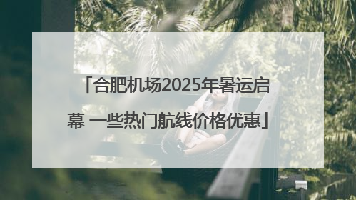 合肥机场2025年暑运启幕 一些热门航线价格优惠