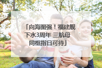 向海图强！福建舰下水3周年 三航母同框指日可待
