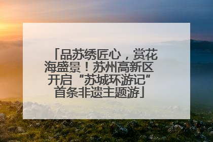 品苏绣匠心，赏花海盛景！苏州高新区开启“苏城环游记”首条非遗主题游