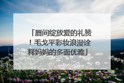 唇间绽放爱的礼赞！毛戈平彩妆浪漫诠释妈妈的多面优雅