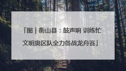 图｜衡山县：鼓声响 训练忙 文明奥区队全力备战龙舟赛