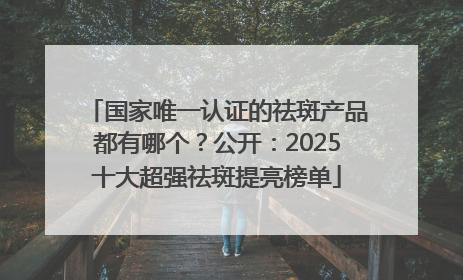 国家唯一认证的祛斑产品都有哪个？公开：2025十大超强祛斑提亮榜单