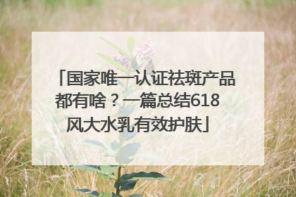 国家唯一认证祛斑产品都有啥？一篇总结618风大水乳有效护肤