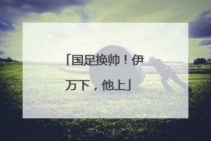 国足换帅！伊万下，他上