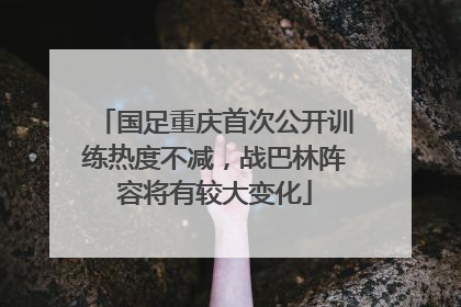 国足重庆首次公开训练热度不减，战巴林阵容将有较大变化