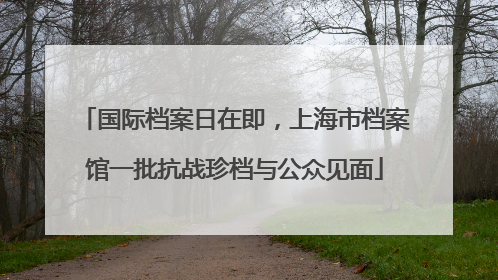 国际档案日在即，上海市档案馆一批抗战珍档与公众见面