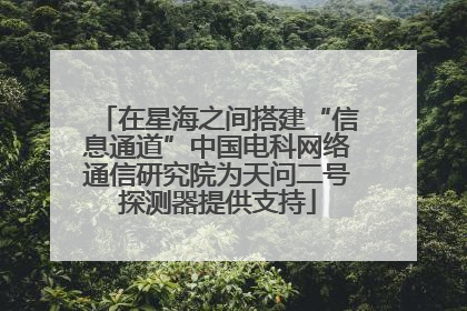 在星海之间搭建“信息通道”中国电科网络通信研究院为天问二号探测器提供支持