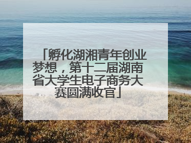 孵化湖湘青年创业梦想，第十二届湖南省大学生电子商务大赛圆满收官