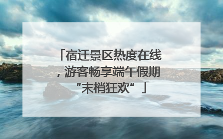 宿迁景区热度在线，游客畅享端午假期“末梢狂欢”