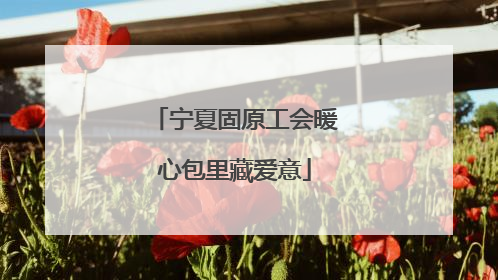 宁夏固原工会暖心包里藏爱意