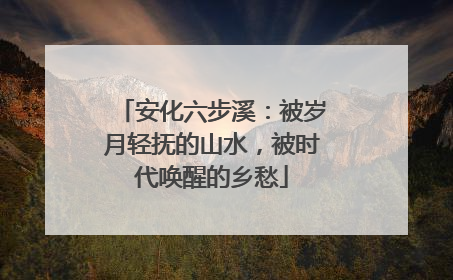 安化六步溪：被岁月轻抚的山水，被时代唤醒的乡愁