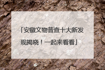 安徽文物普查十大新发现揭晓！一起来看看