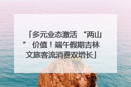 多元业态激活 “两山” 价值！端午假期吉林文旅客流消费双增长