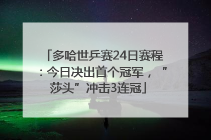 多哈世乒赛24日赛程：今日决出首个冠军，“莎头”冲击3连冠