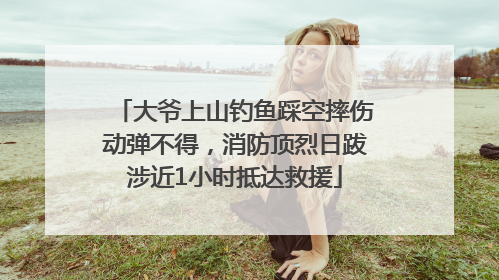 大爷上山钓鱼踩空摔伤动弹不得，消防顶烈日跋涉近1小时抵达救援