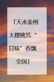 天水秦州大樱桃凭“甘味”香飘全国