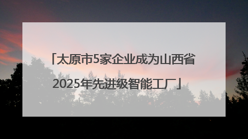 太原市5家企业成为山西省2025年先进级智能工厂