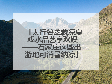 太行叠翠藏凉夏 戏水品艺享欢娱——石家庄这些出游地可消暑纳凉