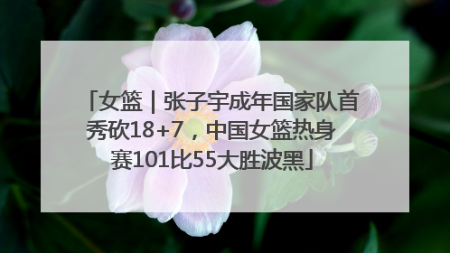 女篮｜张子宇成年国家队首秀砍18+7，中国女篮热身赛101比55大胜波黑