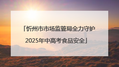 忻州市市场监管局全力守护2025年中高考食品安全